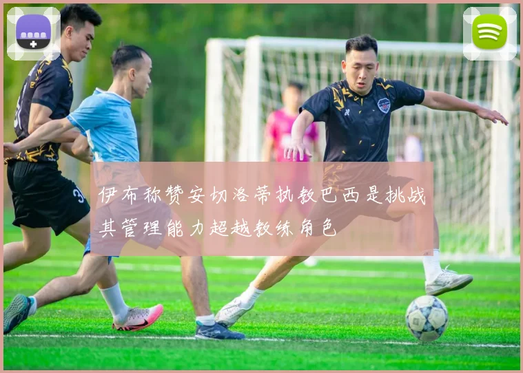 伊布称赞安切洛蒂执教巴西是挑战其管理能力超越教练角色