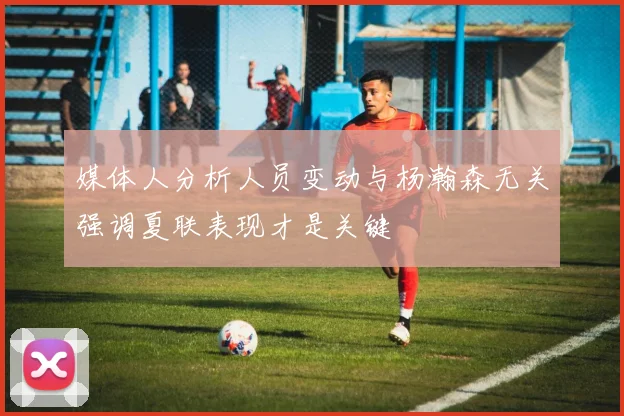 媒体人分析人员变动与杨瀚森无关强调夏联表现才是关键