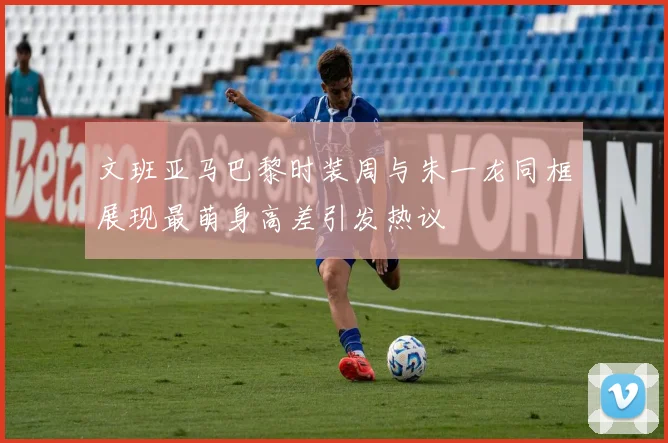 文班亚马巴黎时装周与朱一龙同框展现最萌身高差引发热议