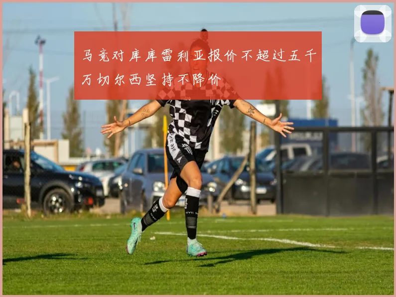 马竞对库库雷利亚报价不超过五千万切尔西坚持不降价