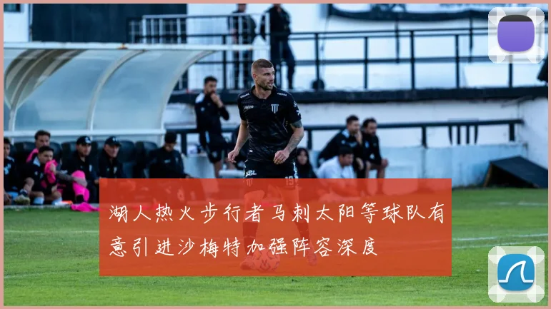 湖人热火步行者马刺太阳等球队有意引进沙梅特加强阵容深度