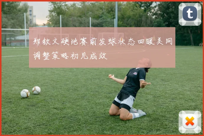 郑钦文硬地赛前发球状态回暖美网调整策略初见成效