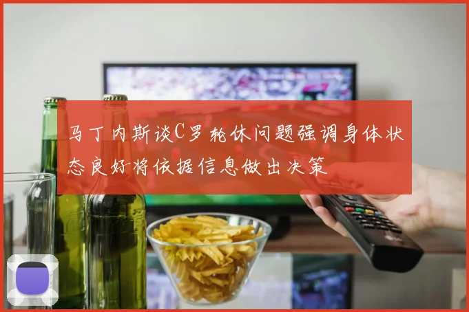 马丁内斯谈C罗轮休问题强调身体状态良好将依据信息做出决策
