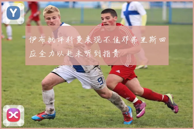 伊布批评科曼表现不佳邓弗里斯回应全力以赴未听到指责