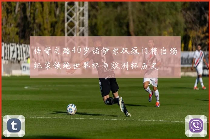 传奇之路40岁诺伊尔双冠门将出场纪录领跑世界杯与欧洲杯历史