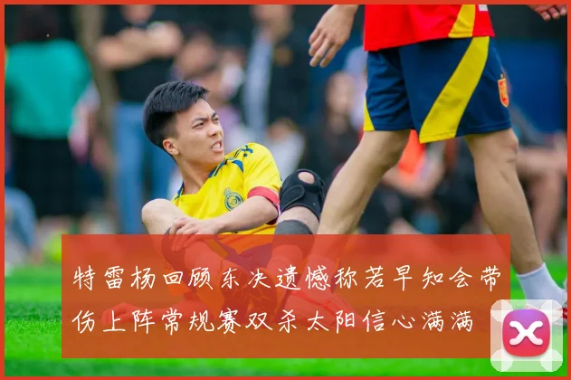 特雷杨回顾东决遗憾称若早知会带伤上阵常规赛双杀太阳信心满满