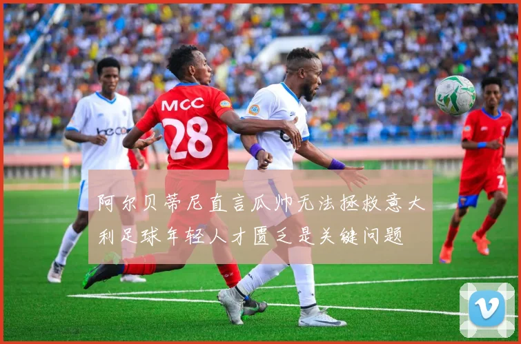 阿尔贝蒂尼直言瓜帅无法拯救意大利足球年轻人才匮乏是关键问题