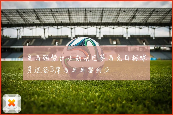 皇马强势出击截胡巴萨马竞目标球员连签B席与库库雷利亚