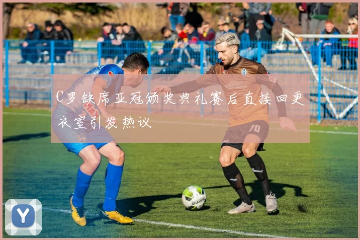 C罗缺席亚冠颁奖典礼赛后直接回更衣室引发热议