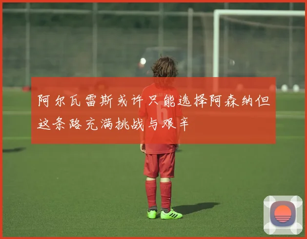 阿尔瓦雷斯或许只能选择阿森纳但这条路充满挑战与艰辛