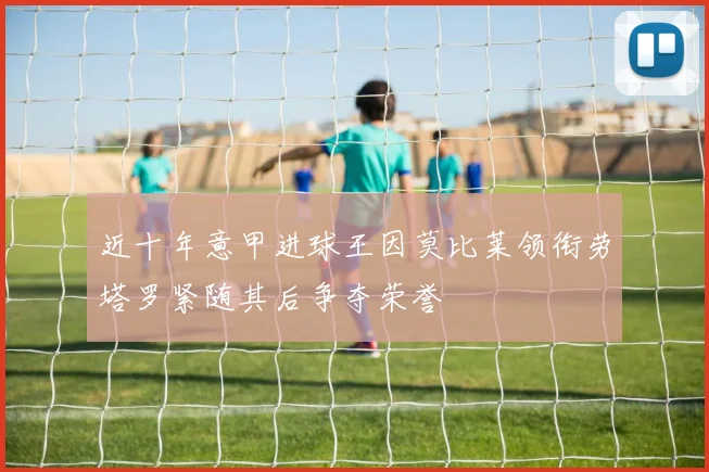 近十年意甲进球王因莫比莱领衔劳塔罗紧随其后争夺荣誉