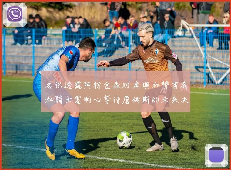 名记透露阿特金森对库明加赞赏有加骑士需耐心等待詹姆斯的未来决定