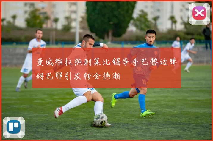 曼城维拉热刺莱比锡争夺巴黎边锋姆巴耶引发转会热潮